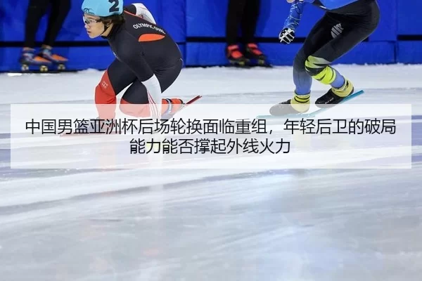 中国男篮亚洲杯后场轮换面临重组，年轻后卫的破局能力能否撑起外线火力